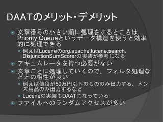 DAATのメリット・デメリット
   文章番号の小さい順に処理をするところは
    Priority Queueというデータ構造を使うと効率
    的に処理できる
     例えばLuceneのorg.apache.lucene.search.
     DisjunctionSumScorerの実装が参考になる
 アキュムレータを持つ必要がない
 文章ごとに処理していくので、フィルタ処理な
  どとの相性が良い
     例えば値段が50万円以下のもののみ出力する、メン
      ズ用品のみ出力するなど
     Luceneの実装もDAATになっている
   ファイルへのランダムアクセスが多い
 