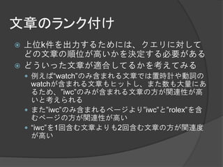文章のランク付け
 上位k件を出力するためには、クエリに対して
  どの文章の順位が高いかを決定する必要がある
 どういった文章が適合してるかを考えてみる
     例えば“watch”のみ含まれる文章では置時計や動詞の
      watchが含まれる文章もヒットし、また数も大量にあ
      るため、”iwc”のみが含まれる文章の方が関連性が高
      いと考えられる
     また”iwc”のみ含まれるページより”iwc”と”rolex”を含
      むページの方が関連性が高い
     “iwc”を1回含む文章よりも2回含む文章の方が関連度
      が高い
 