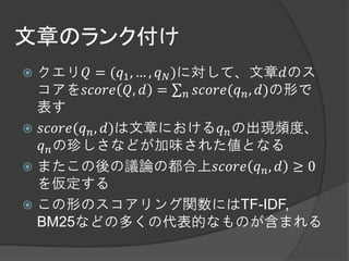 文章のランク付け
 クエリ = (1 , … ,  )に対して、文章のス
  コアを ,  =  ( , )の形で
  表す
 ( , )は文章における の出現頻度、
   の珍しさなどが加味された値となる
 またこの後の議論の都合上  ,  ≥ 0
  を仮定する
 この形のスコアリング関数にはTF-IDF,
  BM25などの多くの代表的なものが含まれる
 