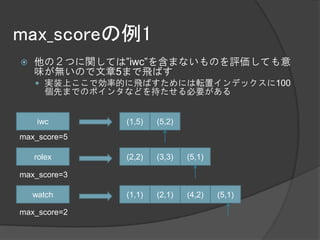 max_scoreの例1
   他の２つに関しては”iwc”を含まないものを評価しても意
    味が無いので文章5まで飛ばす
     実装上ここで効率的に飛ばすためには転置インデックスに100
      個先までのポインタなどを持たせる必要がある


     iwc       (1,5)   (5,2)
max_score=5

    rolex      (2,2)   (3,3)   (5,1)

max_score=3

    watch      (1,1)   (2,1)   (4,2)   (5,1)

max_score=2
 