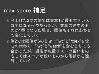 max_score 補足
 今上げた2つの例では文章1が最も大きいス
  コアになる例であったが、文章の途中のも
  のが1番になった場合、閾値もそれにあわせ
  て変化していく
 例2では閾値が6のときに”iwc”と”rolex”を含
  むの代わりに”iwc”と”watch”を含むとしても
  良かったが、通常は転置リストの長いもの
  もしくはスコアが低いものから候補から除
  外していく
 