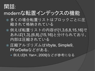 閑話:
modernな転置インデックスの機能
 多くの場合転置リストはブロックごとに圧
  縮されて格納されている
 例えば転置リストの内容が{1,3,6,8,15,16}で
  あれば{1,3},{6,8},{15,16}と分けられており、
  内部は圧縮されている
 圧縮アルゴリズムはVbyte, Simple9,
  PForDeltaなどがある.
     例えば[H. Yan+, 2009]などが参考になる
 