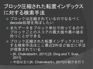 ブロック圧縮された転置インデックス
に対する検索手法
 ブロックは圧縮されているのでなるべく
  decode処理を飛ばしたい
 またデータをブロック単位で持ってるので
  ブロックごとのスコアの最大値や最小値を
  持つことができる
 ブロック圧縮された転置インデックスに対
  する検索手法はここ最近2件ほど独立に手法
  が提案されている
     [K. Chakrabarti+, 2011] [S. Ding and T. Suel,
      2011]
     今回は主に[K. Chakrabarti+, 2011]の紹介を行う
 