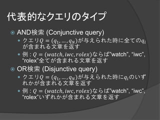 代表的なクエリのタイプ
   AND検索 (Conjunctive query)
     クエリ = (1 , … ,  )が与えられた時に全ての
      が含まれる文章を返す
     例 :  = (ℎ, , )ならば”watch”, “iwc”,
      “rolex”全てが含まれる文章を返す
   OR検索 (Disjunctive query)
     クエリ = (1 , … ,  )が与えられた時に のいず
      れかが含まれる文章を返す
     例 :  = (ℎ, , )ならば”watch”, “iwc”,
      “rolex”いずれかが含まれる文章を返す
 