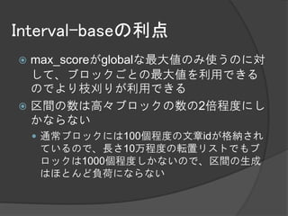 Interval-baseの利点
 max_scoreがglobalな最大値のみ使うのに対
  して、ブロックごとの最大値を利用できる
  のでより枝刈りが利用できる
 区間の数は高々ブロックの数の2倍程度にし
  かならない
     通常ブロックには100個程度の文章idが格納され
    ているので、長さ10万程度の転置リストでもブ
    ロックは1000個程度しかないので、区間の生成
    はほとんど負荷にならない
 