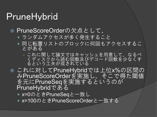 PruneHybrid
   PruneScoreOrderの欠点として、
     ランダムアクセスが多く発生すること
     同じ転置リストのブロックに何回もアクセスするこ
     とがある
     ○ これに関して論文ではキャッシュを用意して、なるべ
      くディスクから読む回数及びデコード回数を少なくす
      るという工夫が成されている
   これに対してPruneHybridでは上位x%の区間の
    みPruneScoreOrderを実施し、そこで得た閾値
    を元にPruneSeqを実施するというのが
    PruneHybridである
     x=0のときPruneSeqと一致し
     x=100のときPruneScoreOrderと一致する
 