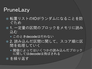 PruneLazy
 転置リストのIOがランダムになることを防
  ぐため
 1. 一定量の区間のブロックをメモリに読み
  込む
     このときdecodeは行わない
   2. 読み込んだ区間に関して、スコア順に区
    間を処理していく
     閾値によってはいくつかの読み込んだブロック
     に関してはdecodeは飛ばされる
   を繰り返す
 