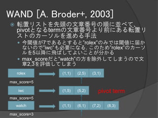 WAND [A. Broder+, 2003]
   転置リストを先頭の文章番号の順に並べて、
    pivotとなるtermの文章番号より前にある転置リ
    ストのカーソルを進める手法
     今閾値が7であるとすると”rolex”のみでは閾値に届か
      ないので”iwc”も必要になる. このため”rolex”のカーソ
      ルを5以降に飛ばしてよいことが分かる
     max_scoreだと”watch”の方を除外してしまうので文
      章2,3を評価してしまう
    rolex      (1,1)   (2,5)   (3,1)

max_score=5

     iwc       (1,5)   (5,2)      pivot term
max_score=5
    watch      (1,1)   (6,1)   (7,2)   (8,3)

max_score=3
 