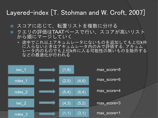 Layered-index [T. Stohman and W. Croft, 2007]
     スコアに応じて、転置リストを複数に分ける
     クエリの評価はTAATベースで行い、スコアが高いリスト
      から順にマージしていく
       途中でこれ以上アキュムレータにないものを追加しても上位k件
        に入らないときはアキュムレータ内のみで評価する. アキュム
        レータ内のものでも上位k件に入る可能性の無いものを除外する
        などの最適化が行われる


     iwc_1        (1,8)           max_score=8

     rolex_1      (2,5)   (4,6)   max_score=6


     rolex_2      (5,4)   (6,4)   max_score=4


     iwc_2        (4,3)   (5,2)   max_score=3

     rolex_3      (1,1)   (3,1)   max_score=1
 