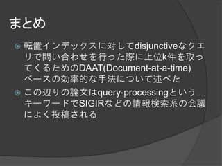まとめ
 転置インデックスに対してdisjunctiveなクエ
  リで問い合わせを行った際に上位k件を取っ
  てくるためのDAAT(Document-at-a-time)
  ベースの効率的な手法について述べた
 この辺りの論文はquery-processingという
  キーワードでSIGIRなどの情報検索系の会議
  によく投稿される
 