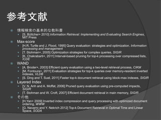 参考文献
   情報検索の基本的な教科書
       [S. Büttcher+ 2010] Information Retrieval: Implementing and Evaluating Search Engines,
        MIT Press
   Max-score
       [H.R. Turtle and J. Flood, 1995] Query evaluation: strategies and optimization. Information
        processing and management
       [T. Stohman+, 2005] Optimization strategies for complex queries, SIGIR
       [K. Chakrabarti+, 2011] Interval-based pruning for top-k processing over compressed lists,
        ICDE
   WAND
       [A. Broder+, 2003] Efficient query evaluation using a two-level retrieval process, CIKM
       [M. Fontoura+, 2011] Evaluation strategies for top-k queries over memory-resident inverted
        indexes, VLDB
       [S. Ding and T. Suel, 2011] Faster top-k document retrieval using block-max indexes, SIGIR
   Layered Index
       [V. N. Anh and A. Moffat, 2006] Pruned query evaluation using pre-computed impacts,
        SIGIR
       [T. Stohman and W. Croft, 2007] Efficient document retrieval in main memory, SIGIR
   その他
       [H.Yan+ 2009] Inverted index compression and query processing with optimized document
        ordering, WWW
       [G. Navarro and Y. Nekrich 2012] Top-k Document Retrieval in Optimal Time and Linear
        Space, SODA
 
