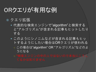 ORクエリが有用な例
   クエリ拡張
     代表的な検索エンジンで”algorithm”と検索する
      と”アルゴリズム”が含まれる記事もヒットしたり
      する
     このようにシノニムなどが含まれる記事もヒッ
      トするようにしたい場合はORクエリが使われる
     ○ この場合は”algorithm” OR “アルゴリズム”などのよ
       うになる
     ○ *検索エンジンの中の人ではないので本当にこうし
       てるかは知りません
 