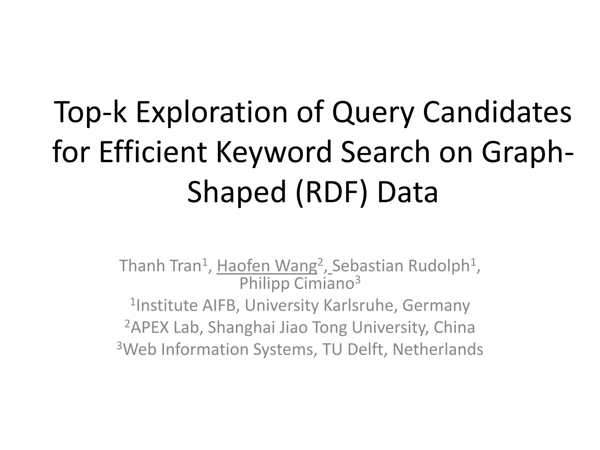 Top-k Exploration of Query Candidates
for Efficient Keyword Search on Graph-
           Shaped (RDF) Data

    Thanh Tran1, Haofen Wang2, Sebastian Rudolph1,
                      Philipp Cimiano3
      1Institute AIFB, University Karlsruhe, Germany
     2APEX Lab, Shanghai Jiao Tong University, China
    3Web Information Systems, TU Delft, Netherlands
 