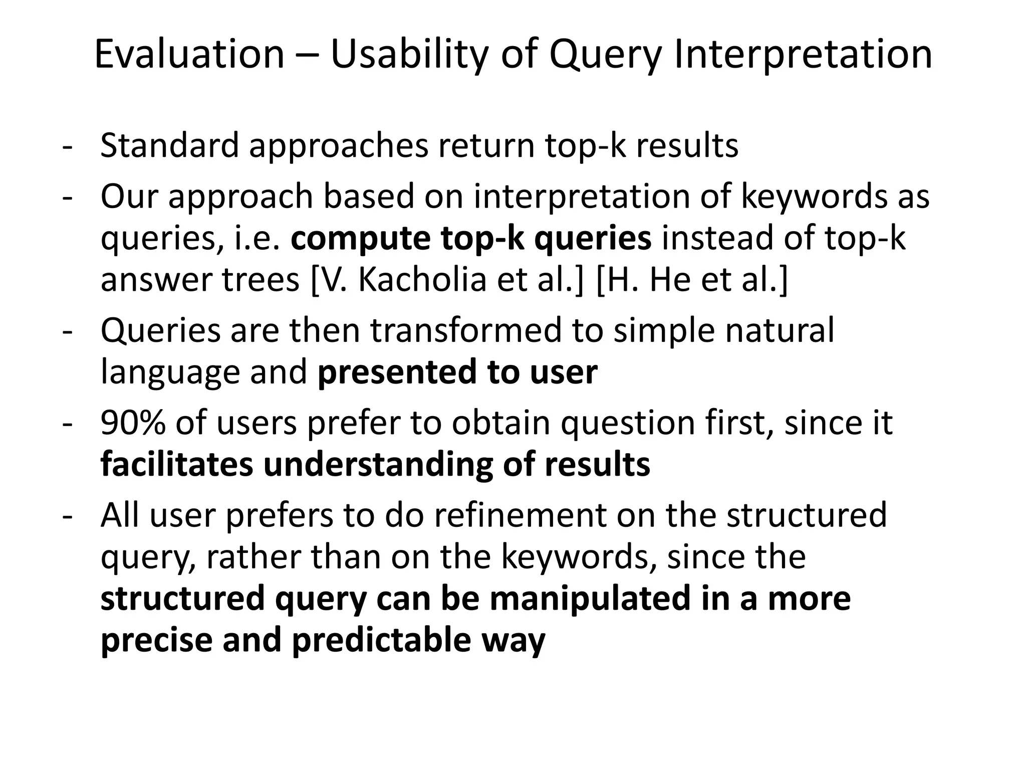 Evaluation – Usability of Query Interpretation
- Standard approaches return top-k results
- Our approach based on interpretation of keywords as
  queries, i.e. compute top-k queries instead of top-k
  answer trees [V. Kacholia et al.] [H. He et al.]
- Queries are then transformed to simple natural
  language and presented to user
- 90% of users prefer to obtain question first, since it
  facilitates understanding of results
- All user prefers to do refinement on the structured
  query, rather than on the keywords, since the
  structured query can be manipulated in a more
  precise and predictable way
 