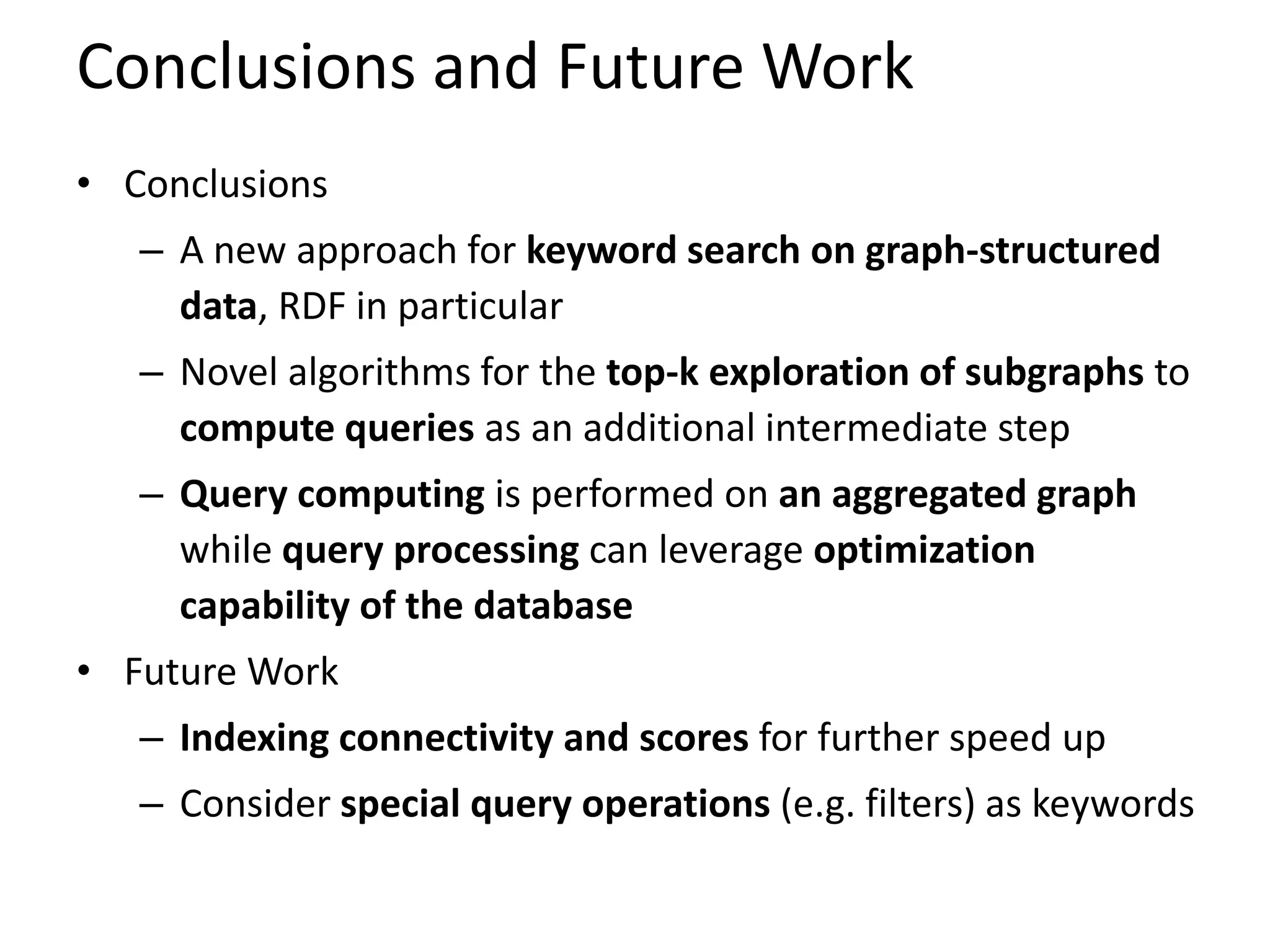 Conclusions and Future Work
• Conclusions
   – A new approach for keyword search on graph-structured
     data, RDF in particular
   – Novel algorithms for the top-k exploration of subgraphs to
     compute queries as an additional intermediate step
   – Query computing is performed on an aggregated graph
     while query processing can leverage optimization
     capability of the database
• Future Work
   – Indexing connectivity and scores for further speed up
   – Consider special query operations (e.g. filters) as keywords
 