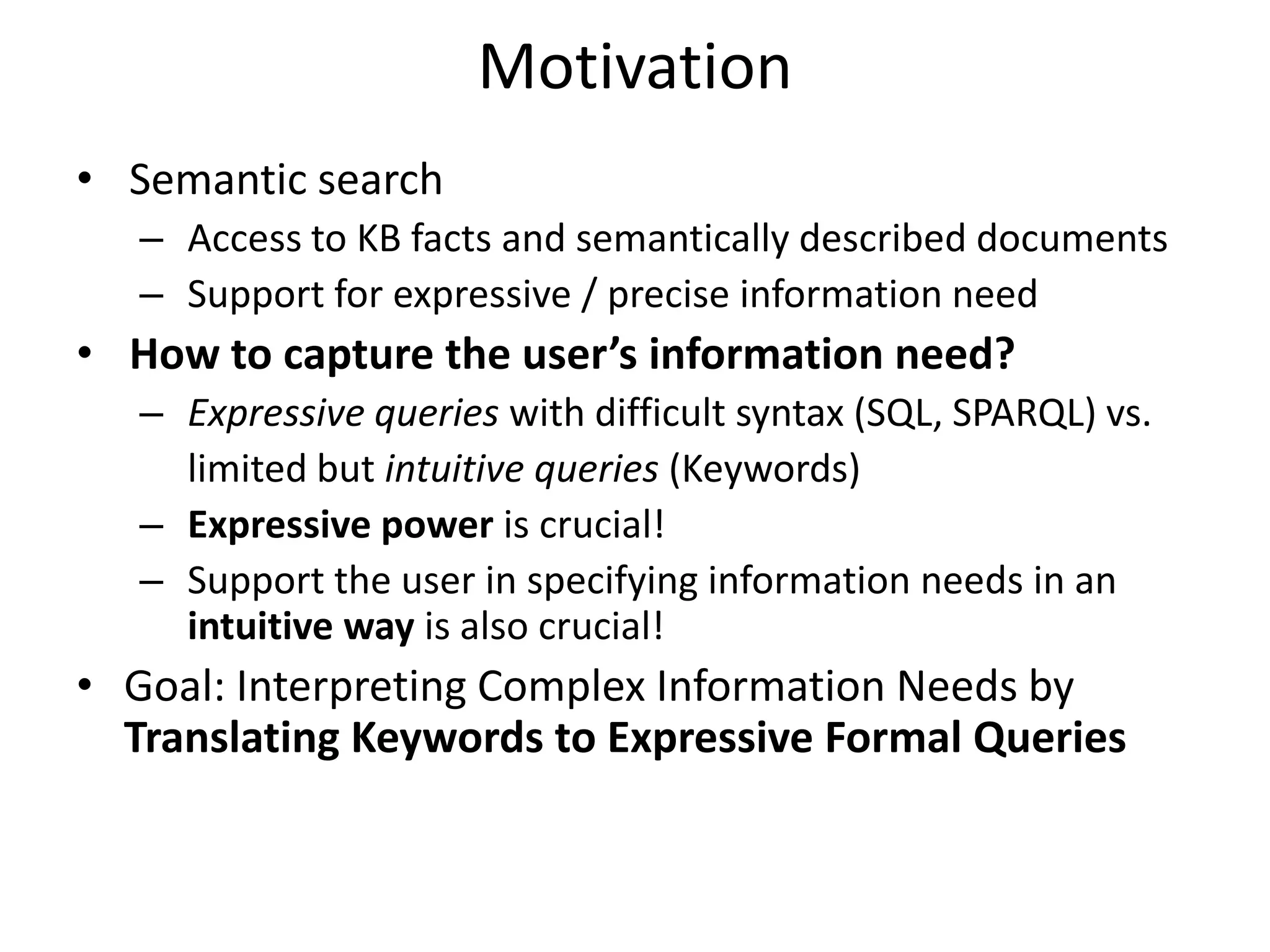 Motivation
• Semantic search
   – Access to KB facts and semantically described documents
   – Support for expressive / precise information need
• How to capture the user’s information need?
   – Expressive queries with difficult syntax (SQL, SPARQL) vs.
     limited but intuitive queries (Keywords)
   – Expressive power is crucial!
   – Support the user in specifying information needs in an
     intuitive way is also crucial!
• Goal: Interpreting Complex Information Needs by
  Translating Keywords to Expressive Formal Queries
 