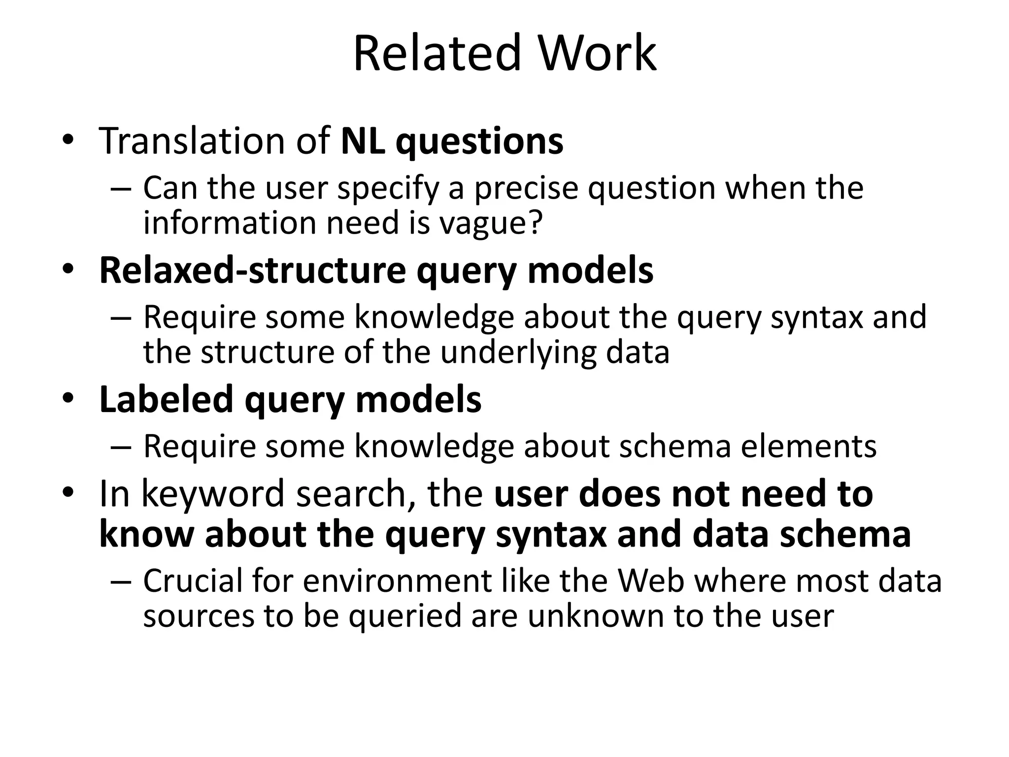 Related Work
• Translation of NL questions
  – Can the user specify a precise question when the
    information need is vague?
• Relaxed-structure query models
  – Require some knowledge about the query syntax and
    the structure of the underlying data
• Labeled query models
  – Require some knowledge about schema elements
• In keyword search, the user does not need to
  know about the query syntax and data schema
  – Crucial for environment like the Web where most data
    sources to be queried are unknown to the user
 