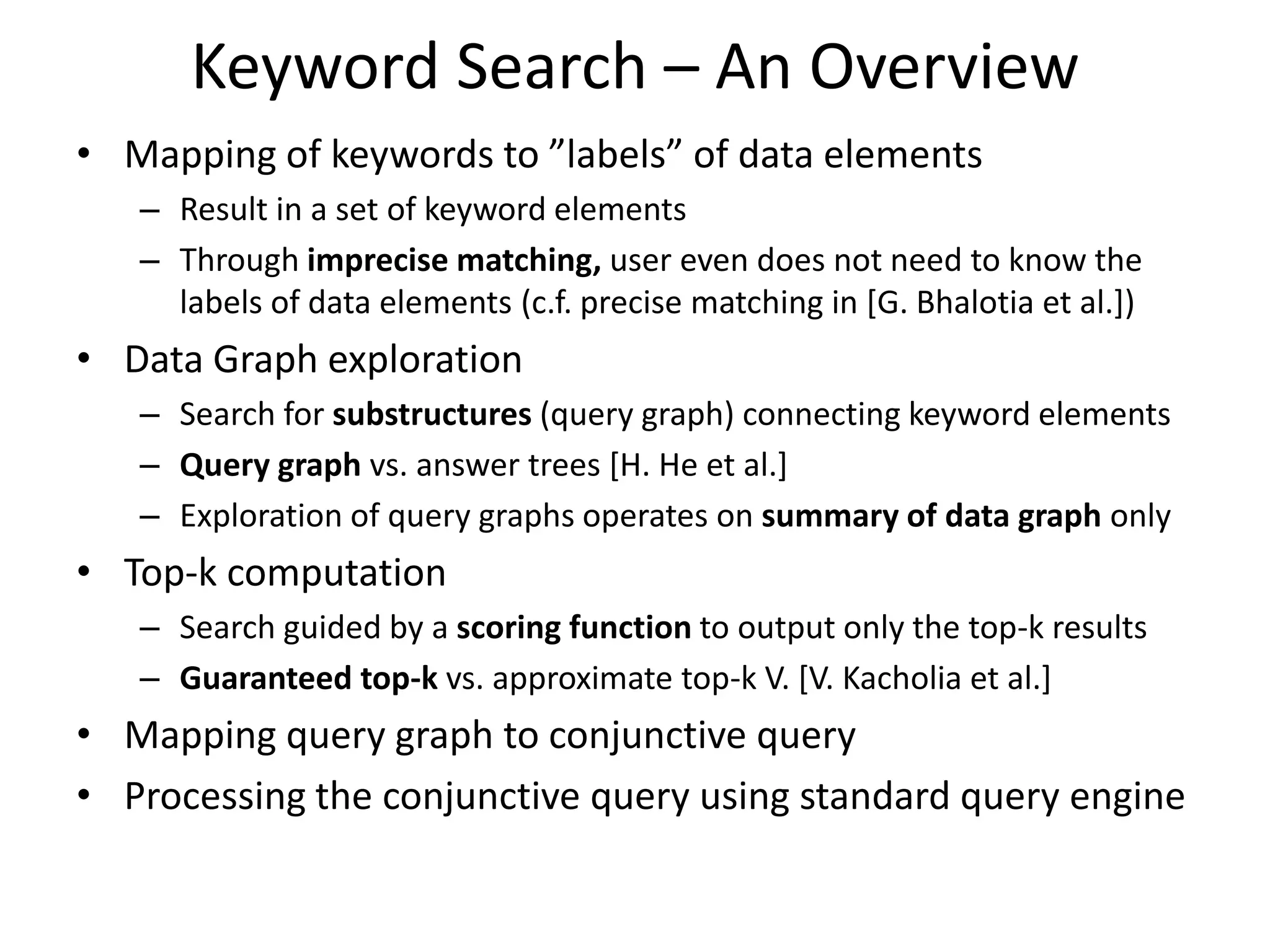 Keyword Search – An Overview
• Mapping of keywords to ”labels” of data elements
   – Result in a set of keyword elements
   – Through imprecise matching, user even does not need to know the
     labels of data elements (c.f. precise matching in [G. Bhalotia et al.])
• Data Graph exploration
   – Search for substructures (query graph) connecting keyword elements
   – Query graph vs. answer trees [H. He et al.]
   – Exploration of query graphs operates on summary of data graph only
• Top-k computation
   – Search guided by a scoring function to output only the top-k results
   – Guaranteed top-k vs. approximate top-k V. [V. Kacholia et al.]
• Mapping query graph to conjunctive query
• Processing the conjunctive query using standard query engine
 