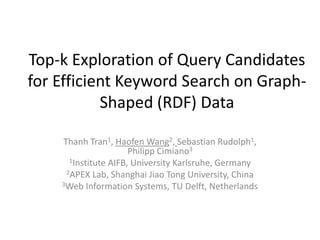 Top-k Exploration of Query Candidates
for Efficient Keyword Search on Graph-
           Shaped (RDF) Data

    Thanh Tran1, Haofen Wang2, Sebastian Rudolph1,
                      Philipp Cimiano3
      1Institute AIFB, University Karlsruhe, Germany
     2APEX Lab, Shanghai Jiao Tong University, China
    3Web Information Systems, TU Delft, Netherlands
 