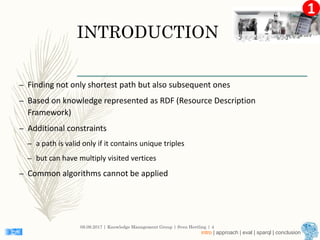 1
INTRODUCTION
– Finding not only shortest path but also subsequent ones
– Based on knowledge represented as RDF (Resource Description
Framework)
– Additional constraints
– a path is valid only if it contains unique triples
– but can have multiply visited vertices
– Common algorithms cannot be applied
08.09.2017 | Knowledge Management Group | Sven Hertling | 4
intro | approach | eval | sparql | conclusion
 