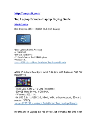 http://pmpsoft.com/
Top Laptop Brands - Laptop Buying Guide
Kindle Models
Dell Inspiron i3531-1200BK 15.6-Inch Laptop
•Intel Celeron N2830 Processor
•4 GB DDR3
•500 GB Hard Drive
•15.6-Inch Screen, Intel HD Graphics
•Windows 8.1
>>>>>$219.99 >>>More Details for Top Laptop Brands
ASUS 15.6-Inch Dual Core Intel 2.16 Ghz 4GB RAM and 500 GB
Hard Drive
•Intel Dual Core 2.16 GHz Processor.
•500 GB Hard Drive. 4 GB RAM.
• Wireless 802.11N.
•1x USB 3.0, 1x USB 2.0, HDMI, VGA, ethernet port, SD card
reader (SDXC).
>>>>>$229.99 >>>More Details for Top Laptop Brands
HP Stream 11 Laptop & Free Office 365 Personal for One Year
 