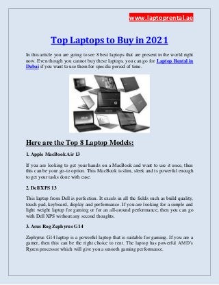 www.laptoprental.ae
Top Laptops to Buy in 2021
In this article you are going to see 8 best laptops that are present in the world right
now. Even though you cannot buy these laptops, you can go for Laptop Rental in
Dubai if you want to use them for specific period of time.
Here are the Top 8 Laptop Models:
1. Apple MacBook Air 13
If you are looking to get your hands on a MacBook and want to use it once, then
this can be your go-to option. This MacBook is slim, sleek and is powerful enough
to get your tasks done with ease.
2. Dell XPS 13
This laptop from Dell is perfection. It excels in all the fields such as build quality,
touch pad, keyboard, display and performance. If you are looking for a simple and
light weight laptop for gaming or for an all-around performance, then you can go
with Dell XPS without any second thoughts.
3. Asus Rog Zephyrus G14
Zephyrus G14 laptop is a powerful laptop that is suitable for gaming. If you are a
gamer, then this can be the right choice to rent. The laptop has powerful AMD’s
Ryzen processor which will give you a smooth gaming performance.
 