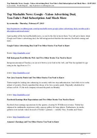 Top Mashable News: Google - Yahoo Advertising Deal, You-Tube's Paid Subscription And Much More - 02-07-2013
by newmedia - Wealth Magnate - http://topimnews.wealthmagnate.com




Top Mashable News: Google - Yahoo Advertising Deal,
You-Tube's Paid Subscription And Much More
by newmedia - Thursday, February 07, 2013

http://topimnews.wealthmagnate.com/top-mashable-news-google-yahoo-advertising-deal-you-tube-paid-s
ubscription-and-much-more/

I put together all the hot top Mashable news, so you be the first to know them. You will get to know about
Google and Yahoo's advertising deal, the full instagram feed that hits the internet, Facebook earning and
more...

Google-Yahoo Advertising Deal And Two Other Stories You Need to Know


Source: http://mashable.com/

Full Instagram Feed Hits the Web And Two Other Stories You Need to Know

Instagram announced Tuesday you can now browse your feed on the web, and Vine has updated its age
rating in the App Store to 17+


source: http://mashable.com/

New Java Security Patch And Two Other Stories You Need to Know

Twitter might be looking into enhancing its security with two-step authentication. And while we're on the
subject of security, Oracle expedited the release of its Java security patch. Originally scheduled for
release on Feb. 19, the tech company released the patch on Monday


source: http://mashable.com/

Facebook Earnings Beat Expectations and Two Other Stories You Need to Know

Facebook beat earnings expectations for the quarter, clearing $1.58 billion in revenue. Twitter has
enhanced its multimedia experience with a pop-up gallery for large photos. Furthermore, its media
galleries now include videos from all of Twitter’s partners — notably Vine, Youtube and Vimeo


source: http://mashable.com/

Amazon's Earnings and Two Other Stories You Need to Know




                                                                                              page 1 / 4
 