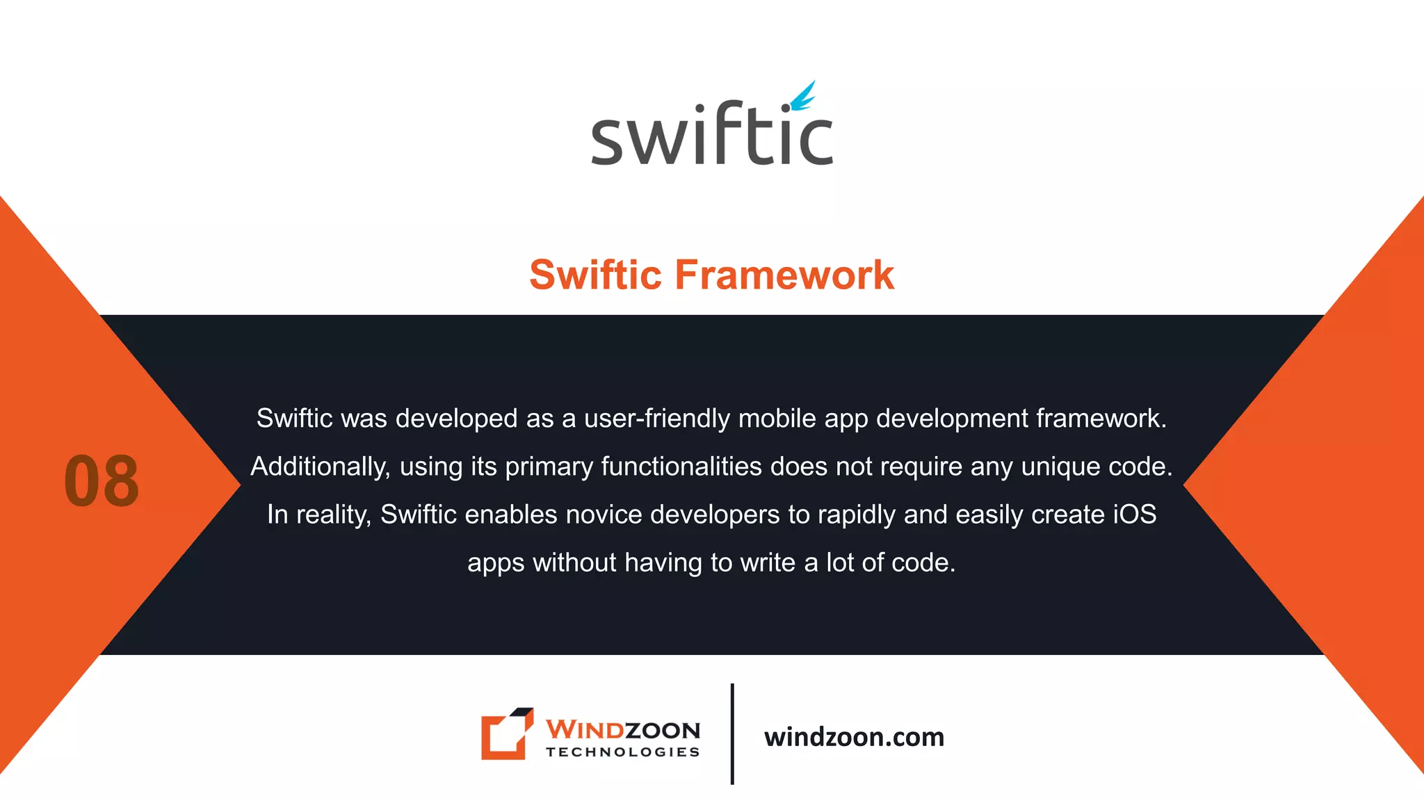windzoon.com
Swiftic Framework
Swiftic was developed as a user-friendly mobile app development framework.
Additionally, using its primary functionalities does not require any unique code.
In reality, Swiftic enables novice developers to rapidly and easily create iOS
apps without having to write a lot of code.
08
 