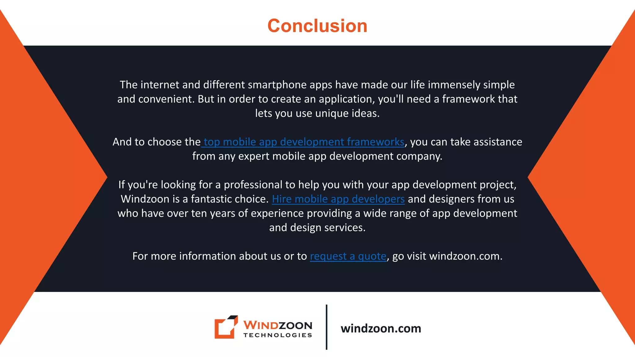 windzoon.com
Conclusion
The internet and different smartphone apps have made our life immensely simple
and convenient. But in order to create an application, you'll need a framework that
lets you use unique ideas.
And to choose the top mobile app development frameworks, you can take assistance
from any expert mobile app development company.
If you're looking for a professional to help you with your app development project,
Windzoon is a fantastic choice. Hire mobile app developers and designers from us
who have over ten years of experience providing a wide range of app development
and design services.
For more information about us or to request a quote, go visit windzoon.com.
 