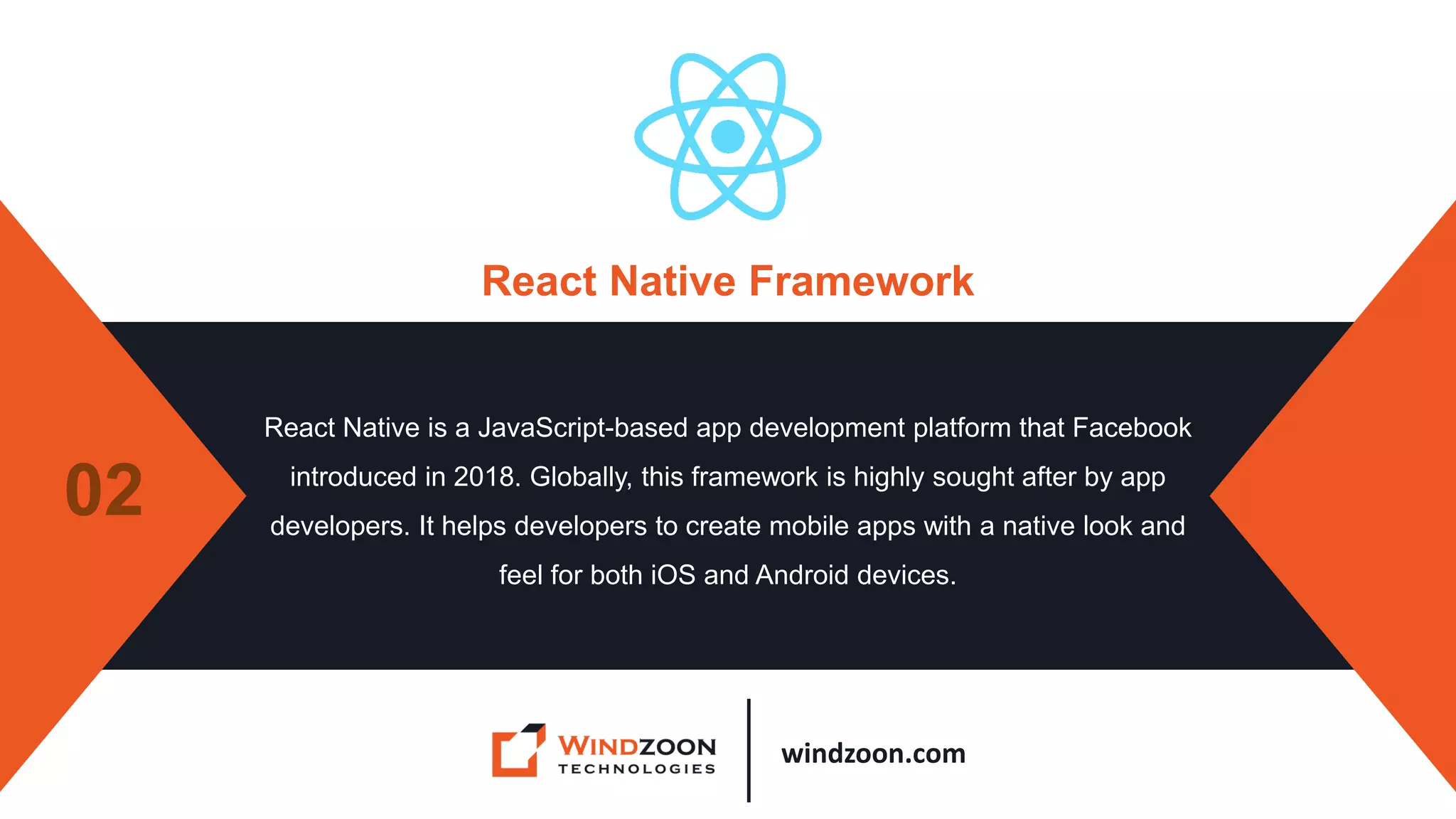 windzoon.com
React Native Framework
React Native is a JavaScript-based app development platform that Facebook
introduced in 2018. Globally, this framework is highly sought after by app
developers. It helps developers to create mobile apps with a native look and
feel for both iOS and Android devices.
02
 