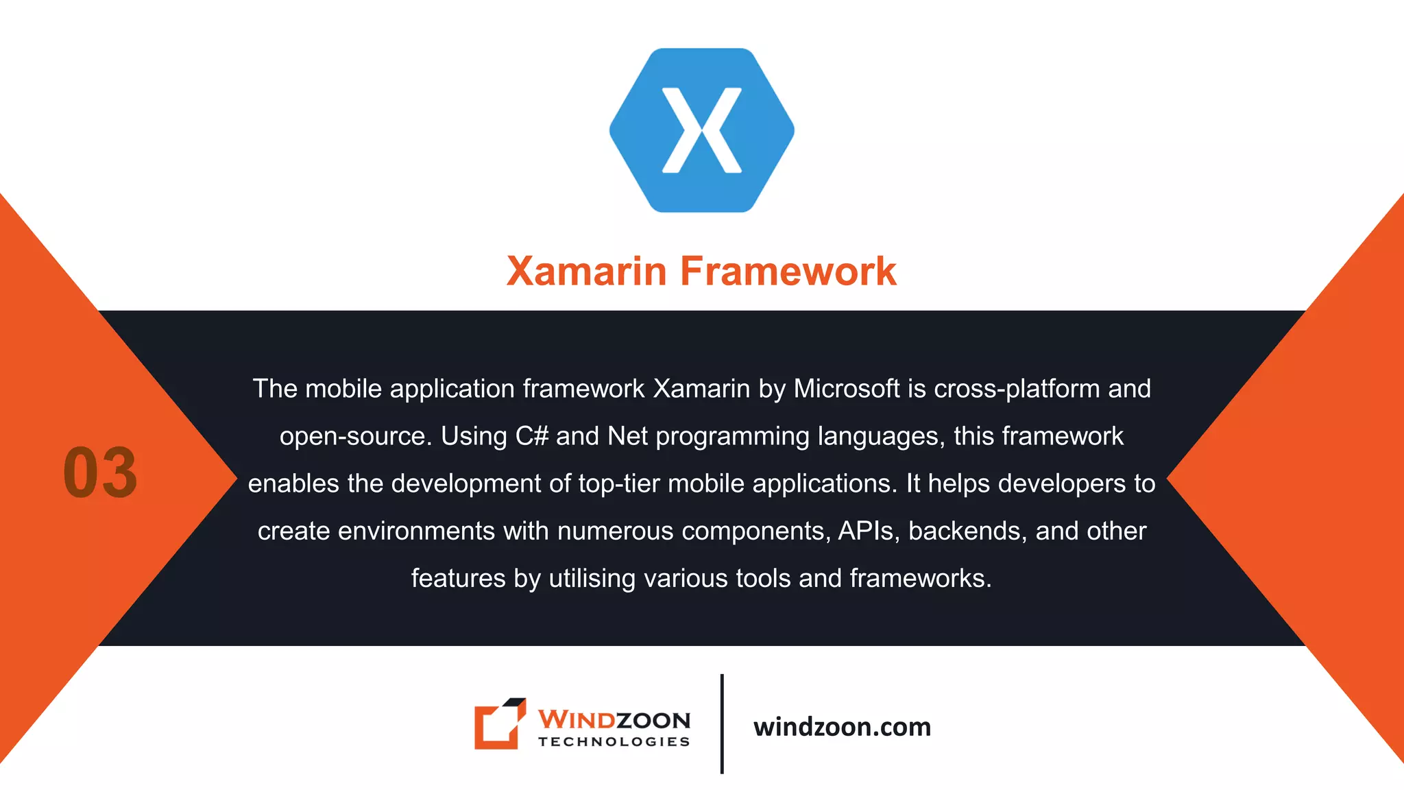 windzoon.com
Xamarin Framework
The mobile application framework Xamarin by Microsoft is cross-platform and
open-source. Using C# and Net programming languages, this framework
enables the development of top-tier mobile applications. It helps developers to
create environments with numerous components, APIs, backends, and other
features by utilising various tools and frameworks.
03
 