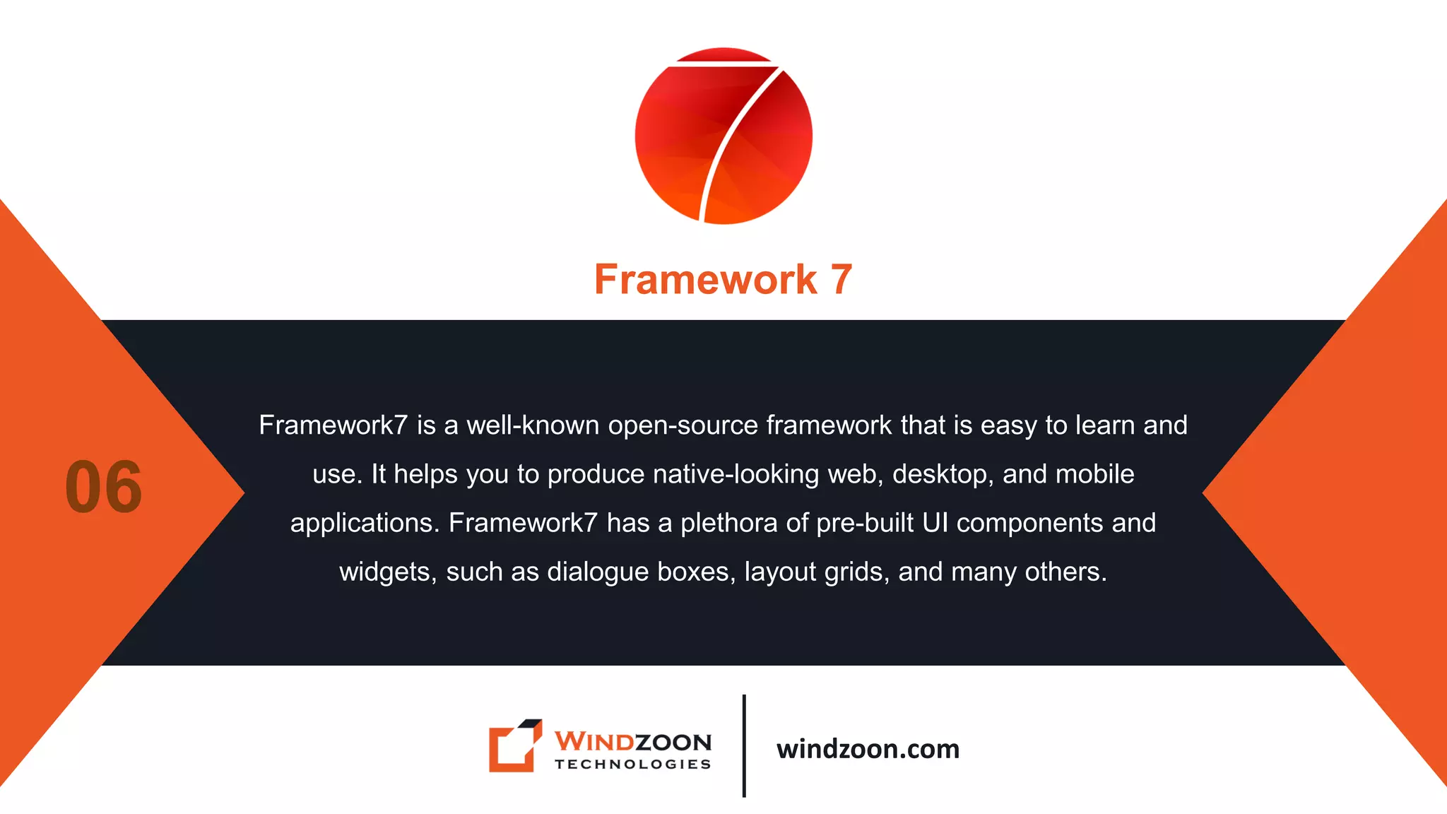 windzoon.com
Framework 7
Framework7 is a well-known open-source framework that is easy to learn and
use. It helps you to produce native-looking web, desktop, and mobile
applications. Framework7 has a plethora of pre-built UI components and
widgets, such as dialogue boxes, layout grids, and many others.
06
 