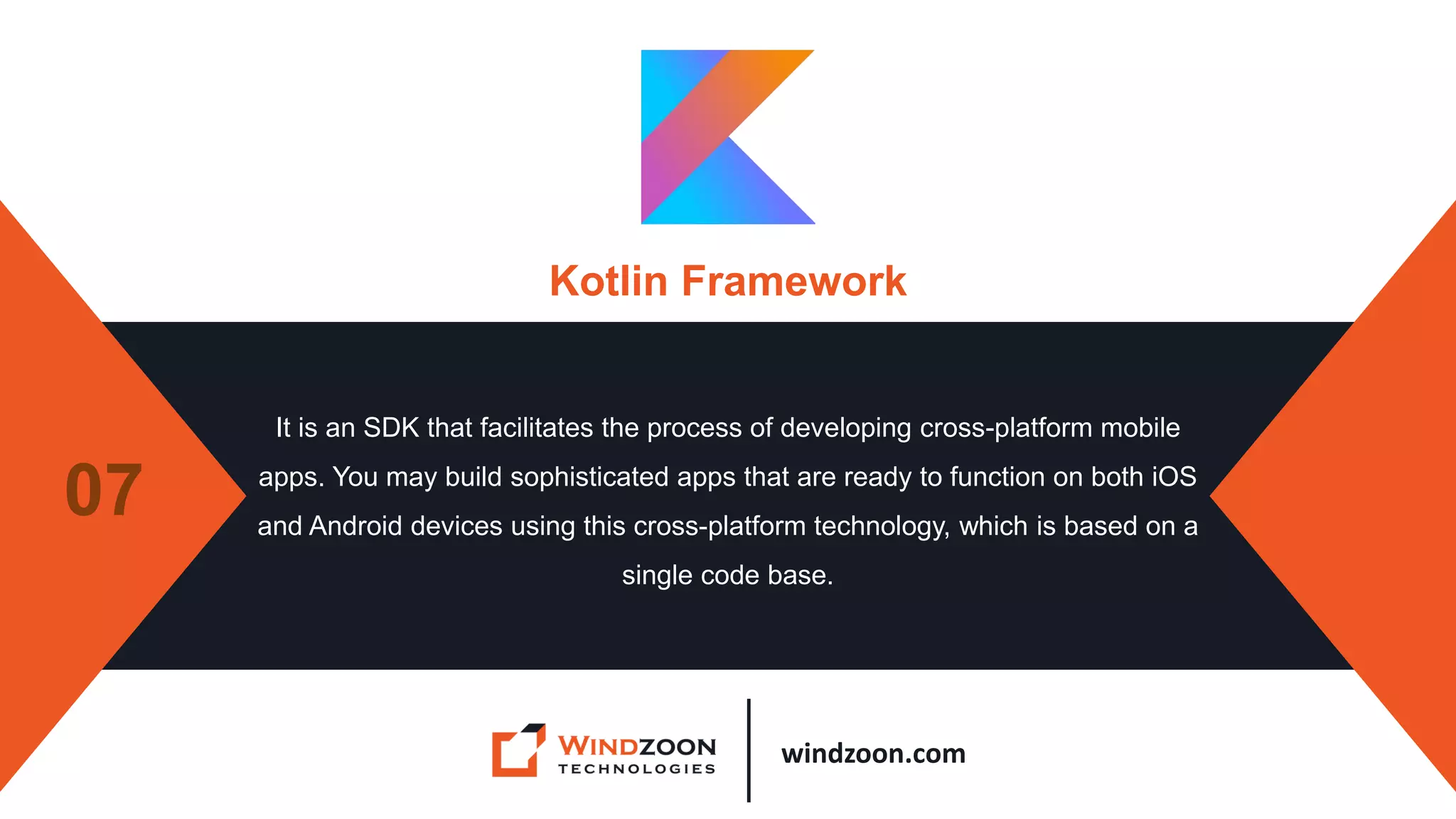 windzoon.com
Kotlin Framework
It is an SDK that facilitates the process of developing cross-platform mobile
apps. You may build sophisticated apps that are ready to function on both iOS
and Android devices using this cross-platform technology, which is based on a
single code base.
07
 