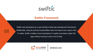 windzoon.com
Swiftic Framework
Swiftic was developed as a user-friendly mobile app development framework.
Additionally, using its primary functionalities does not require any unique code.
In reality, Swiftic enables novice developers to rapidly and easily create iOS
apps without having to write a lot of code.
08
 