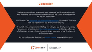 windzoon.com
Conclusion
The internet and different smartphone apps have made our life immensely simple
and convenient. But in order to create an application, you'll need a framework that
lets you use unique ideas.
And to choose the top mobile app development frameworks, you can take assistance
from any expert mobile app development company.
If you're looking for a professional to help you with your app development project,
Windzoon is a fantastic choice. Hire mobile app developers and designers from us
who have over ten years of experience providing a wide range of app development
and design services.
For more information about us or to request a quote, go visit windzoon.com.
 