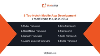 windzoon.com
8 Top-Notch Mobile App Development
Frameworks to Use in 2023
1. Flutter Framework
2. React Native Framework
3. Xamarin Framework
4. Apache Cordova Framework
5. Ionic Framework
6. Framework 7
7. Kotlin Framework
8. Swiftic Framework
 