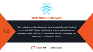 windzoon.com
React Native Framework
React Native is a JavaScript-based app development platform that Facebook
introduced in 2018. Globally, this framework is highly sought after by app
developers. It helps developers to create mobile apps with a native look and
feel for both iOS and Android devices.
02
 