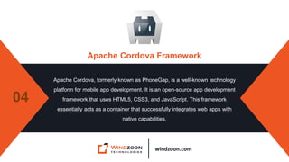 windzoon.com
Apache Cordova Framework
Apache Cordova, formerly known as PhoneGap, is a well-known technology
platform for mobile app development. It is an open-source app development
framework that uses HTML5, CSS3, and JavaScript. This framework
essentially acts as a container that successfully integrates web apps with
native capabilities.
04
 