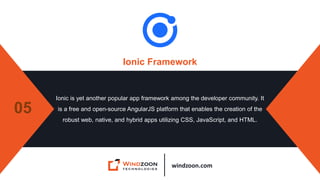 windzoon.com
Ionic Framework
Ionic is yet another popular app framework among the developer community. It
is a free and open-source AngularJS platform that enables the creation of the
robust web, native, and hybrid apps utilizing CSS, JavaScript, and HTML.
05
 