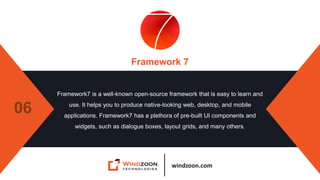 windzoon.com
Framework 7
Framework7 is a well-known open-source framework that is easy to learn and
use. It helps you to produce native-looking web, desktop, and mobile
applications. Framework7 has a plethora of pre-built UI components and
widgets, such as dialogue boxes, layout grids, and many others.
06
 