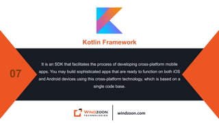 windzoon.com
Kotlin Framework
It is an SDK that facilitates the process of developing cross-platform mobile
apps. You may build sophisticated apps that are ready to function on both iOS
and Android devices using this cross-platform technology, which is based on a
single code base.
07
 