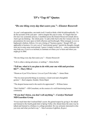 1
TP’s “Top 41” Quotes
“Do one thing every day that scares you.”—Eleanor Roosevelt
As year’s end approaches, one tends (well, I tend) to think a little bit philosophically. To
do the accounts of the year past—and to imagine the year to come. As I began that not
(for me) very systematic process, I stumbled across the Eleanor Roosevelt remark above.
And it got me thinking—the whole point. To add a little fuel to the fire I mined a few old
presentations for more spurs to both reflection and forethought. What emerged, in ever so
haphazard a fashion, follows. It is not a listing of “business quotes,” though 100% are
applicable to business. It is not a set of “motivational quotes” (perish the thought), though
most are in some sense motivational. I guess it simply is what it is ... some comments that
may help you, if you’re so inclined, to ruminate on where you’ve been and where you
might go in 2006:
“Do one thing every day that scares you.”—Eleanor Roosevelt
“Life is either a daring adventure, or nothing.”—Helen Keller
“Tell me, what is it you plan to do with your one wild and precious
life?”—Mary Oliver
“Dream as if you’ll live forever. Live as if you’ll die today.”—James Dean
“The two most powerful things in existence: a kind word and a thoughtful
gesture.”—Ken Langone, founder, Home Depot
“The deepest human need is the need to be appreciated.”—William James
“Don’t belittle!”—OD Consultant, on the essence of a well-functioning human
community
“If you don’t listen, you don’t sell anything.”—Carolyn Marland/
MD/Guardian Group
“It was much later that I realized Dad’s secret. He gained respect by giving it. He talked
and listened to the fourth-grade kids in Spring Valley who shined shoes the same way he
talked and listened to a bishop or a college president. He was seriously interested in who
you were and what you had to say.”—Sara Lawrence-Lightfoot, Respect
 