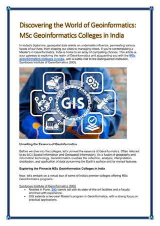 In today's digital era, geospatial data wields an undeniable influence, permeating various
facets of our lives, from shaping our cities to managing crises. If you're contemplating a
Master's in Geoinformatics, India is home to an array of compelling choices. This article is
your gateway to exploring the realm of Geoinformatics and acquainting you with the MSc
geoinformatics colleges in India, with a subtle nod to the distinguished institution,
Symbiosis Institute of Geoinformatics (SIG).
Unveiling the Essence of Geoinformatics
Before we dive into the colleges, let's unravel the essence of Geoinformatics. Often referred
to as SIG (Spatial Information and Geospatial Information), it's a fusion of geography and
information technology. Geoinformatics involves the collection, analysis, interpretation,
distribution, and application of data concerning the Earth's surface and its myriad features.
Exploring the Pinnacle MSc Geoinformatics Colleges in India
Now, let's embark on a virtual tour of some of India's premier colleges offering MSc
Geoinformatics programs:
Symbiosis Institute of Geoinformatics (SIG)
 Nestled in Pune, SIG stands tall with its state-of-the-art facilities and a faculty
enriched with experience.
 SIG extends a two-year Master's program in Geoinformatics, with a strong focus on
practical applications.
 