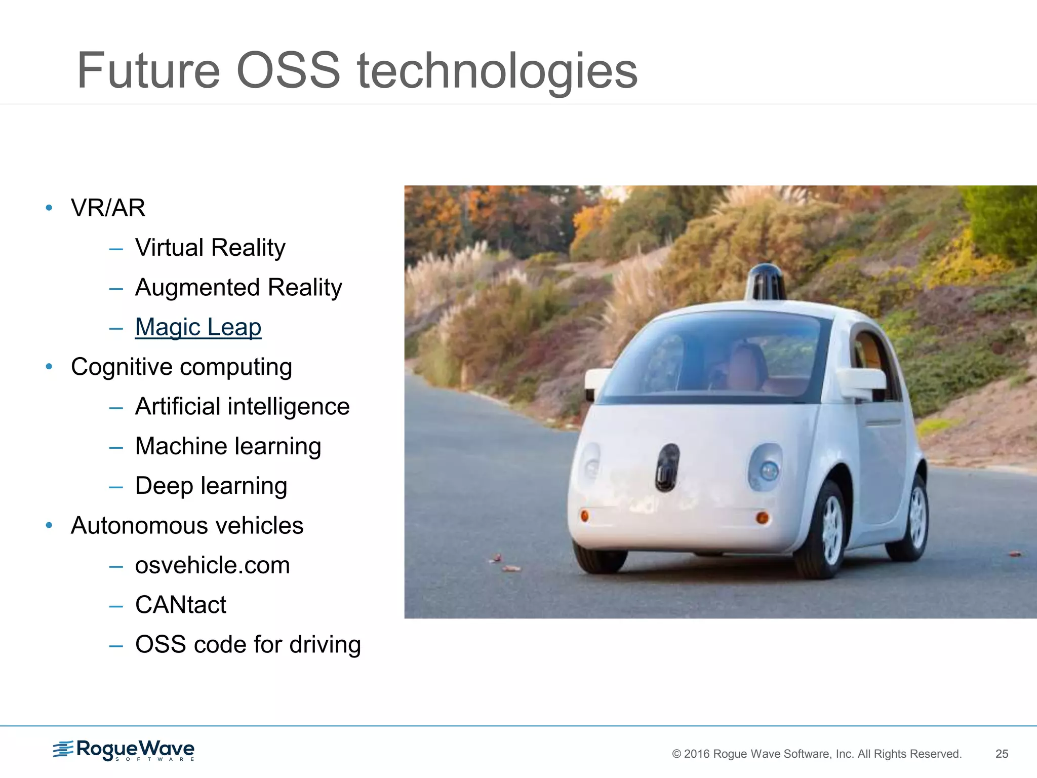 25© 2016 Rogue Wave Software, Inc. All Rights Reserved. 25
Future OSS technologies
• VR/AR
– Virtual Reality
– Augmented Reality
– Magic Leap
• Cognitive computing
– Artificial intelligence
– Machine learning
– Deep learning
• Autonomous vehicles
– osvehicle.com
– CANtact
– OSS code for driving
 