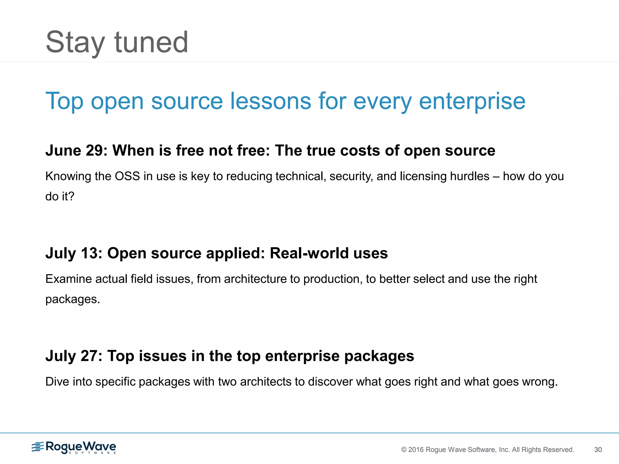 30© 2016 Rogue Wave Software, Inc. All Rights Reserved. 30
Stay tuned
Top open source lessons for every enterprise
June 29: When is free not free: The true costs of open source
Knowing the OSS in use is key to reducing technical, security, and licensing hurdles – how do you
do it?
July 13: Open source applied: Real-world uses
Examine actual field issues, from architecture to production, to better select and use the right
packages.
July 27: Top issues in the top enterprise packages
Dive into specific packages with two architects to discover what goes right and what goes wrong.
 