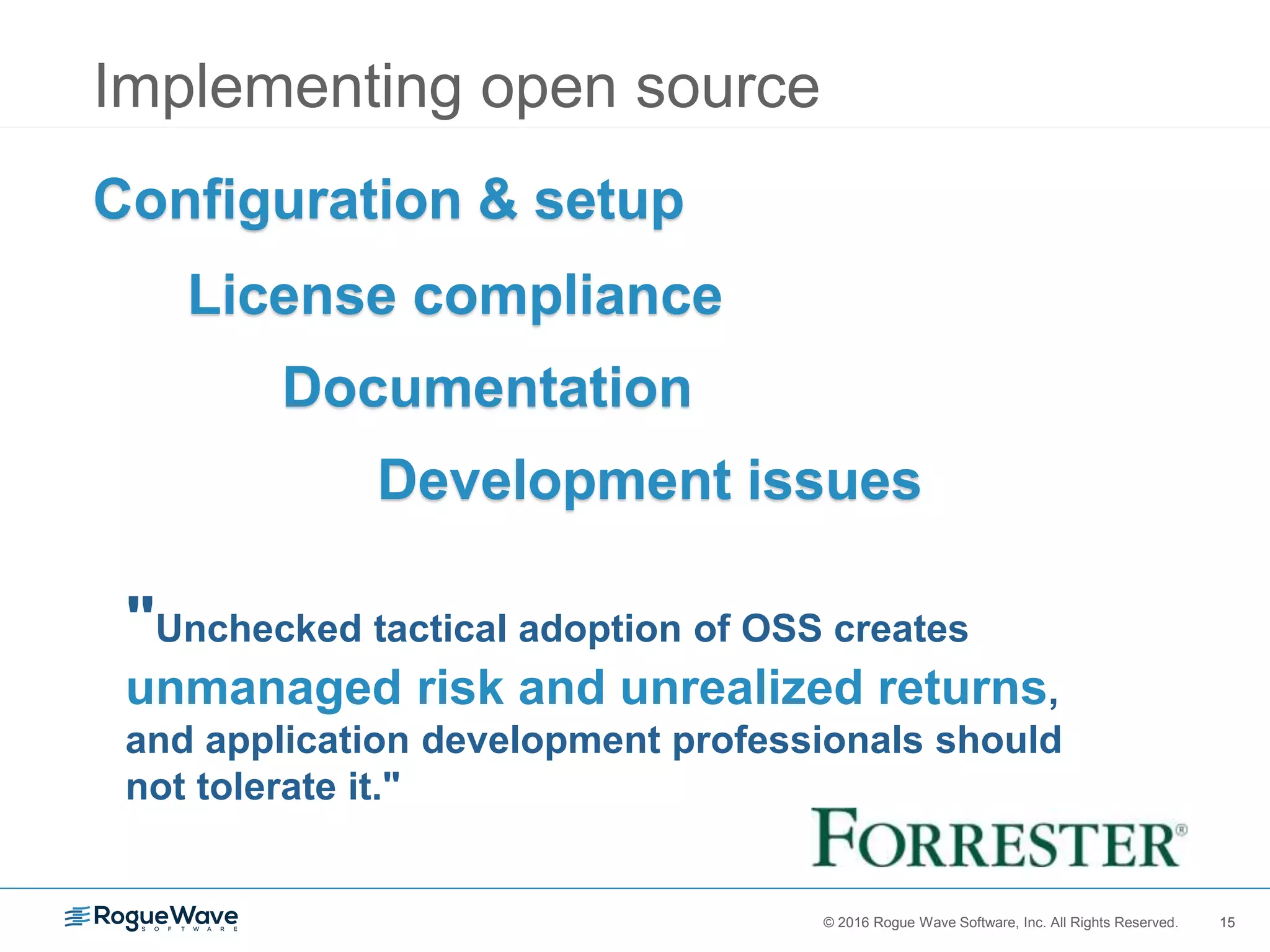 15© 2016 Rogue Wave Software, Inc. All Rights Reserved. 15
Implementing open source
"Unchecked tactical adoption of OSS creates
unmanaged risk and unrealized returns,
and application development professionals should
not tolerate it."
Configuration & setup
License compliance
Documentation
Development issues
 