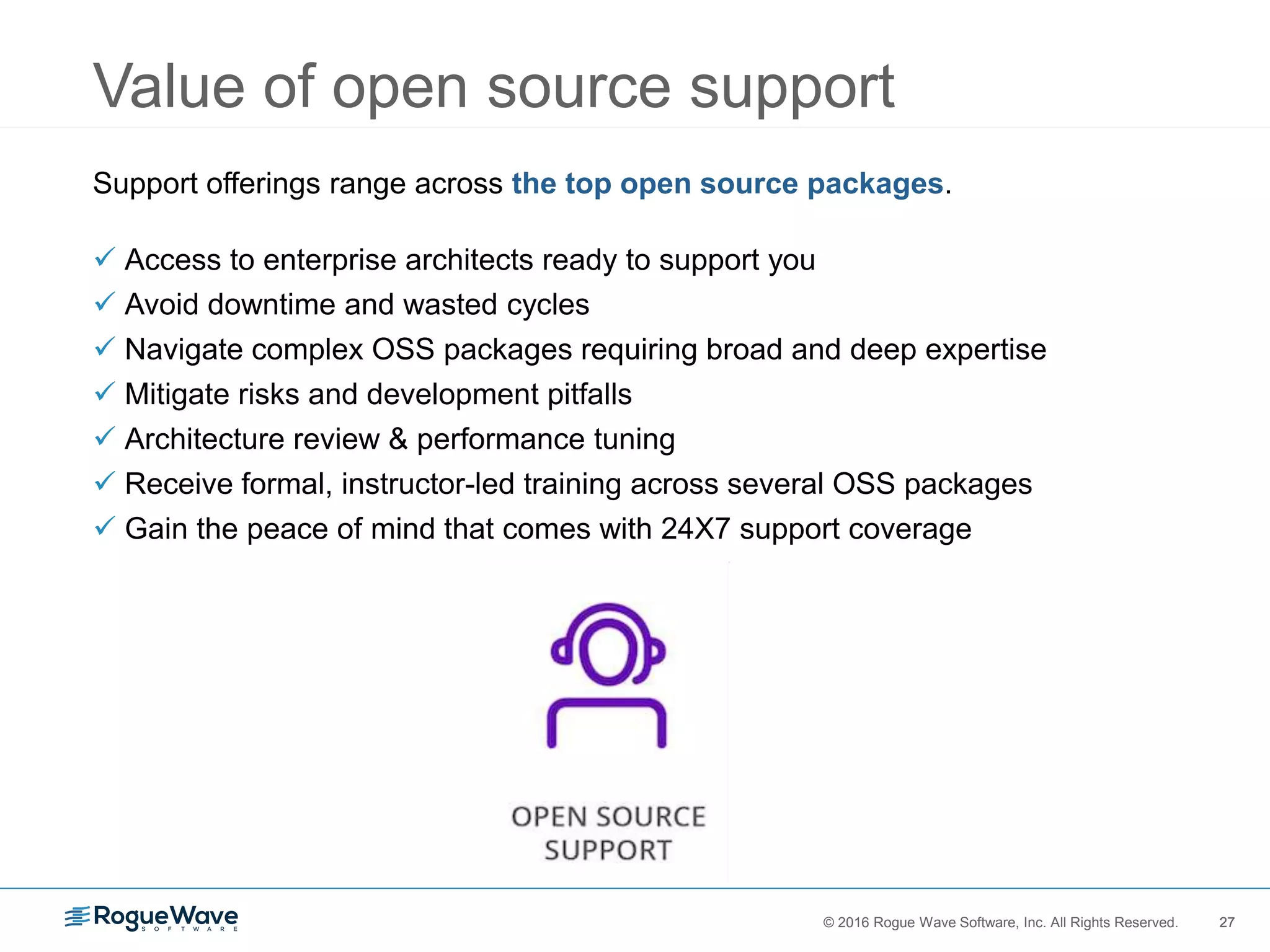 27© 2016 Rogue Wave Software, Inc. All Rights Reserved. 27
Value of open source support
Support offerings range across the top open source packages.
 Access to enterprise architects ready to support you
 Avoid downtime and wasted cycles
 Navigate complex OSS packages requiring broad and deep expertise
 Mitigate risks and development pitfalls
 Architecture review & performance tuning
 Receive formal, instructor-led training across several OSS packages
 Gain the peace of mind that comes with 24X7 support coverage
 
