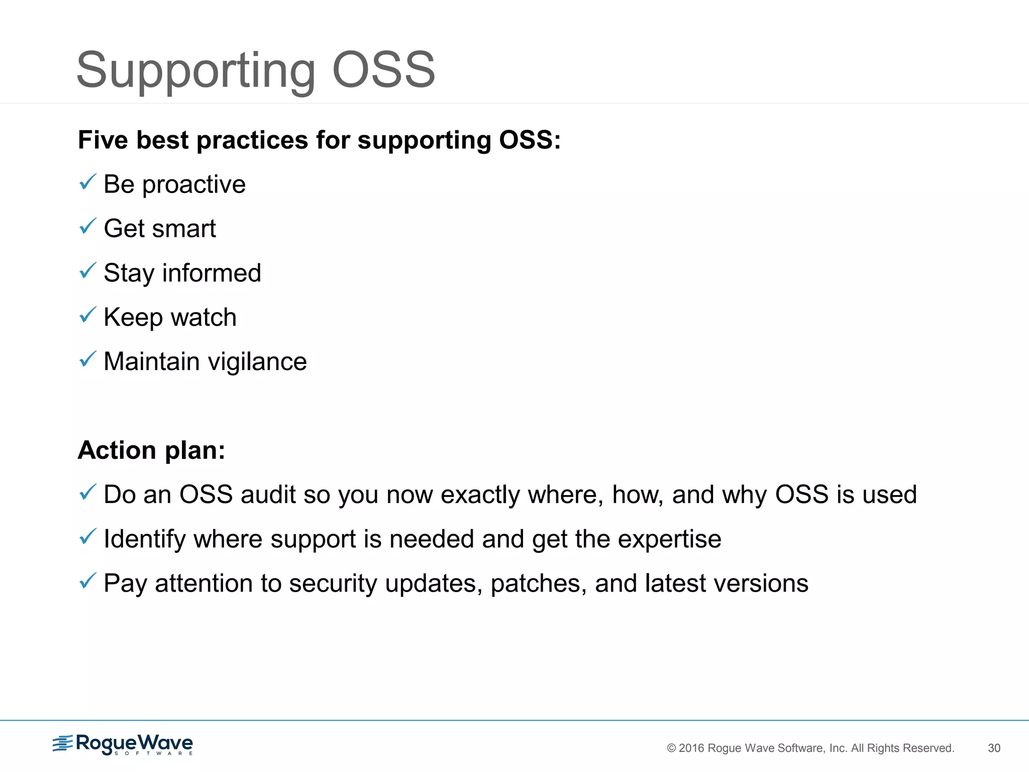 30© 2016 Rogue Wave Software, Inc. All Rights Reserved. 30
Supporting OSS
Five best practices for supporting OSS:
 Be proactive
 Get smart
 Stay informed
 Keep watch
 Maintain vigilance
Action plan:
 Do an OSS audit so you now exactly where, how, and why OSS is used
 Identify where support is needed and get the expertise
 Pay attention to security updates, patches, and latest versions
 