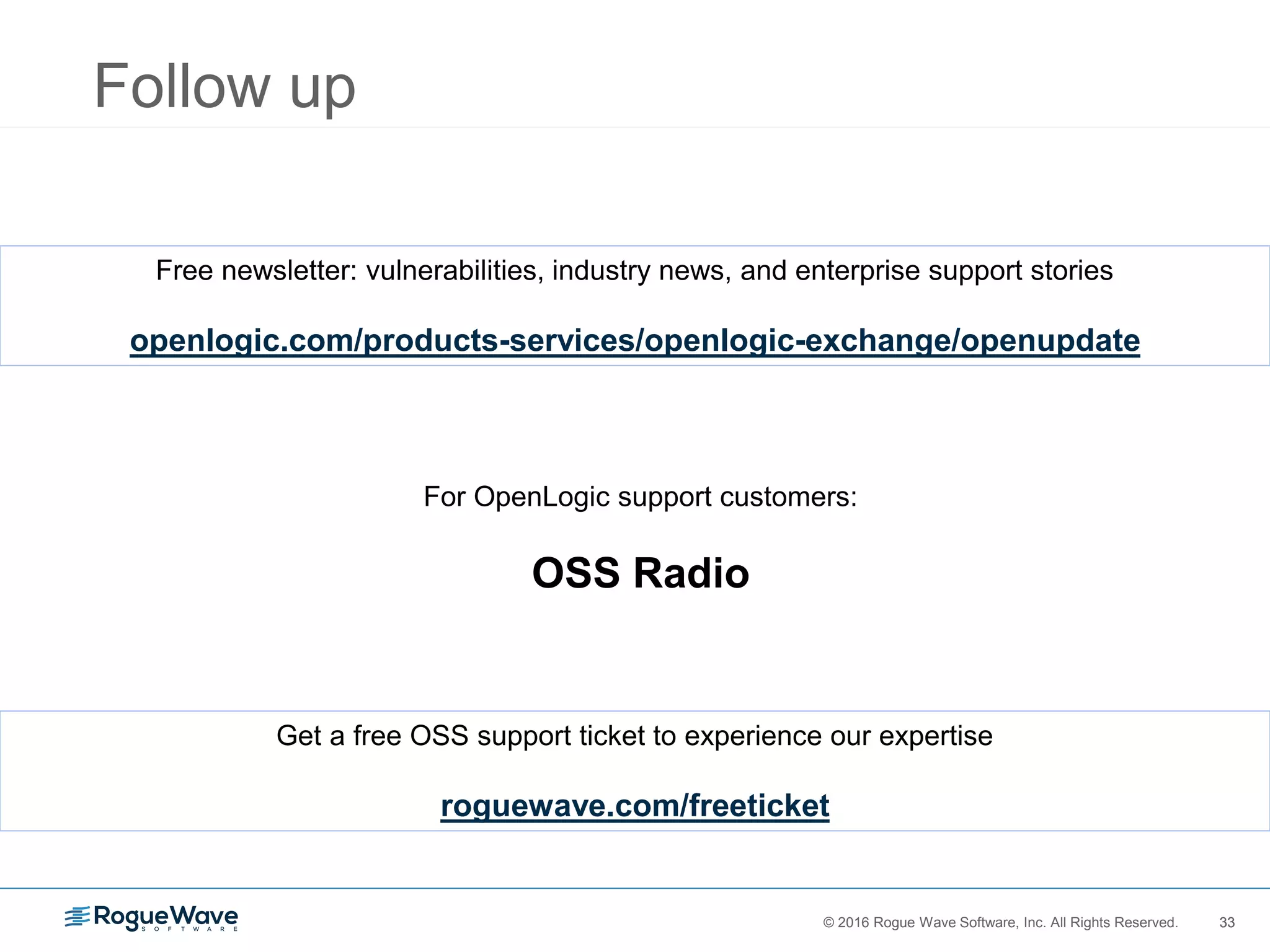 33© 2016 Rogue Wave Software, Inc. All Rights Reserved. 33
Follow up
Free newsletter: vulnerabilities, industry news, and enterprise support stories
openlogic.com/products-services/openlogic-exchange/openupdate
For OpenLogic support customers:
OSS Radio
Get a free OSS support ticket to experience our expertise
roguewave.com/freeticket
 