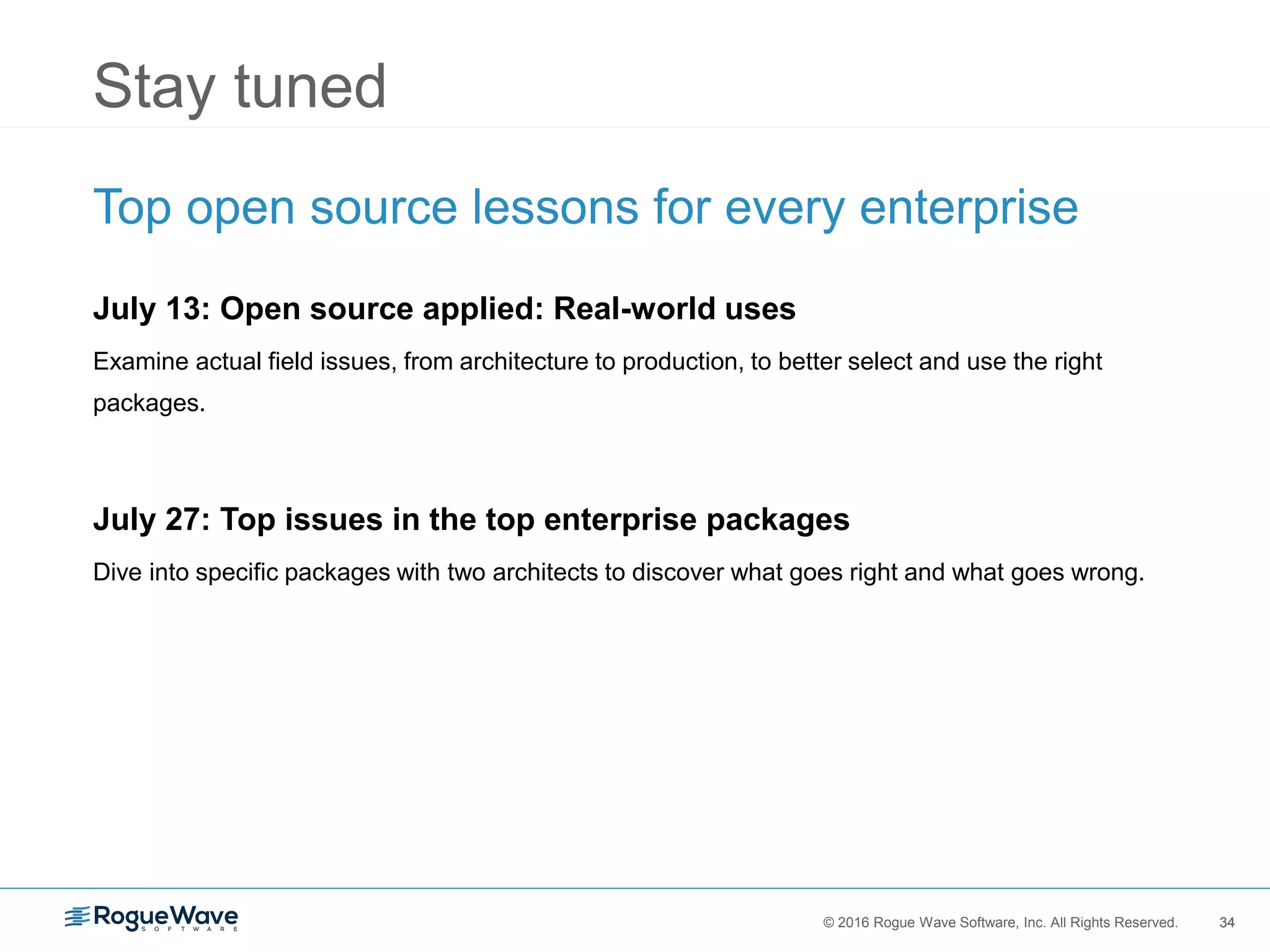 34© 2016 Rogue Wave Software, Inc. All Rights Reserved. 34
Stay tuned
Top open source lessons for every enterprise
July 13: Open source applied: Real-world uses
Examine actual field issues, from architecture to production, to better select and use the right
packages.
July 27: Top issues in the top enterprise packages
Dive into specific packages with two architects to discover what goes right and what goes wrong.
 